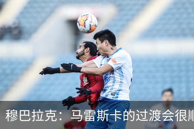 穆巴拉克：马雷斯卡的过渡会很顺利 他的到来将是一笔宝贵的财富
